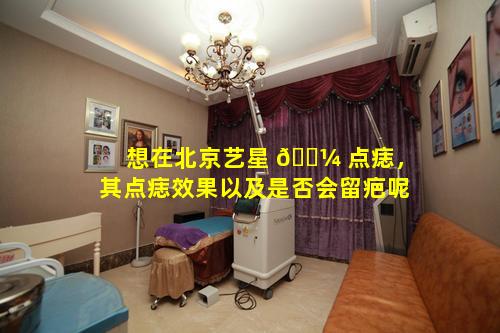 想在北京艺星 🐼 点痣，其点痣效果以及是否会留疤呢